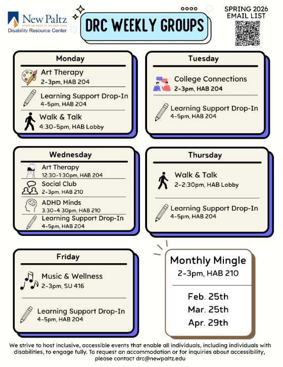 DRC Weekly Groups  Mondays Art Therapy, 2-3pm, HAB 204  Learning Support Drop in, 4-5, HAB 204  Walk and Talk, 4:30-5pm, HAB Lobby  Tuesdays College Connections, 2-3pm, HAB 204  Learning Support Drop in, 4-5, HAB 204  Wednesdays  Art Therapy, 12:30-1:30pm, HAB 204 Social Club, 2-3pm HAB 210 ADHD Minds, 3:30-4:30pm, HAB 210 Learning Support Drop in, 4-5, HAB 204  Thursdays  Walk and Talk, 2-2:30pm,